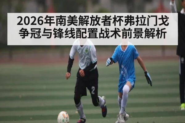 2026年南美解放者杯弗拉门戈争冠与锋线配置战术前景解析