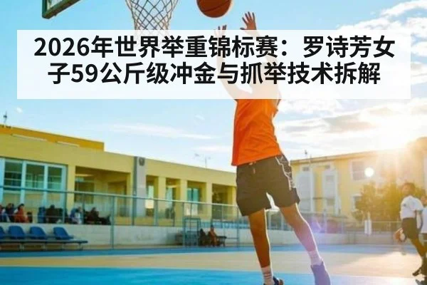2026年世界举重锦标赛:罗诗芳女子59公斤级冲金与抓举技术拆解